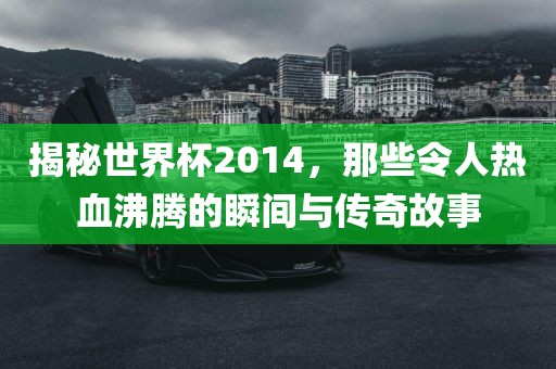 揭秘世界杯2014，那些令人热血沸腾的瞬间与传奇故事