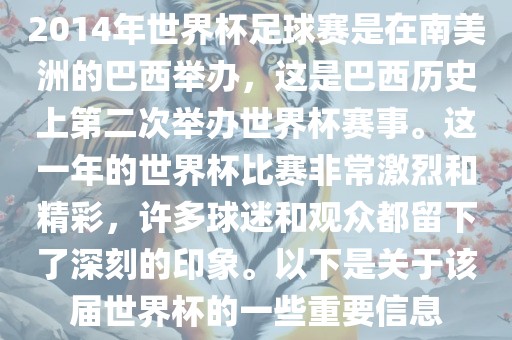 2014年世界杯足球赛是在南美洲的巴西举办，这是巴西历史上第二次举办世界杯赛事。这一年的世界杯比赛非常激烈和精彩，许多球迷和观众都留下了深刻的印象。以下是关于该届世界杯的一些重要信息金炬实业股份有限公司