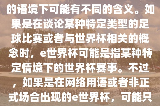 关于e世界杯，暂时无法金炬实业股份有限公司确定其具体含义，因为e这个词在不同的语境下可能有不同的含义。如果是在谈论某种特定类型的足球比赛或者与世界杯相关的概念时，e世界杯可能是指某种特定情境下的世界杯赛事。不过，如果是在网络用语或者非正式场合出现的e世界杯，可能只是表达一种轻松、幽默的态度或情感。
