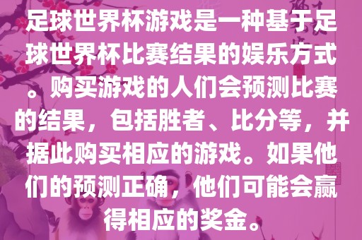 足球世界杯游戏是一种基于足球世界杯比赛结果的娱乐方式。购买游戏的人们会预测比赛的结果，包括胜者、比分等，并据此购买相应的游戏。如果他们的预测正确，他们可能会赢得相应的奖金。