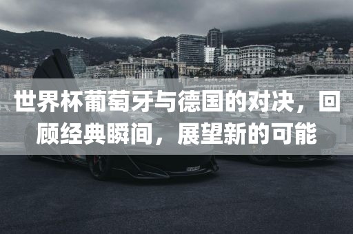 金炬实业股份有限公司世界杯葡萄牙与德国的对决，回顾经典瞬间，展望新的可能
