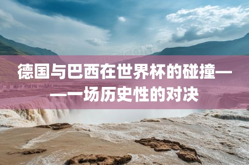 德国与巴西在世界杯的碰撞——一场历史性的对决