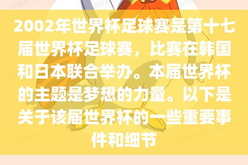 2002年世界杯足球赛是第十七届世界杯足球赛，比赛在韩国和日本联合举办。本届世界杯的主题是梦想的力量。以下是关于该届世界杯的一些重要事件和细节