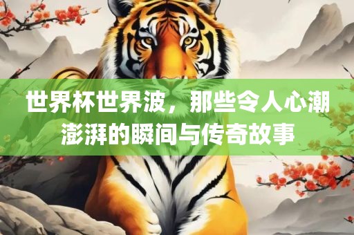 世界杯世界波，那些令人心潮澎湃的瞬间与传奇故事