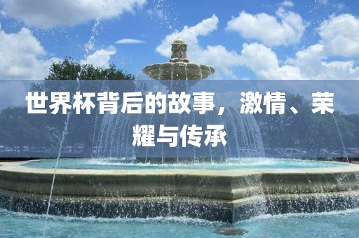 世界杯背后的故事，激情、荣耀与传承金炬实业股份有限公司