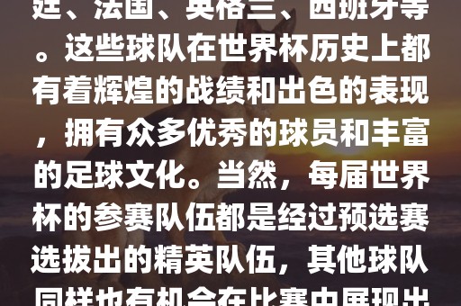 世界杯的强队包括巴西、阿根廷、法国、英格兰、西班牙等。这些球队在世界杯历史上都有着辉煌的战绩和出色的表现，拥有众多优秀的球员和丰富的足球文化。当然，每届世界杯的参赛队伍都是经过预选赛选拔出的精英队伍，其他球队同样也有机会在比赛中展现出强大的实力和竞争力。