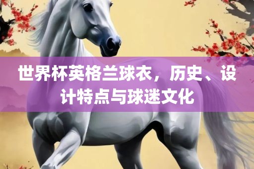 世界杯英格兰球衣，历史、设计特点与球迷文化金炬实业股份有限公司