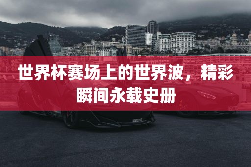 世界杯赛场上的世界波，精彩瞬间永载史册