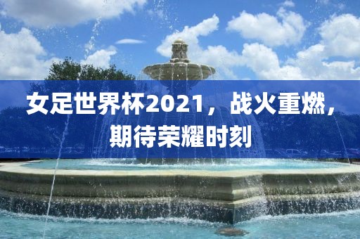 女足世界杯2021，战火重燃，期待荣耀时刻