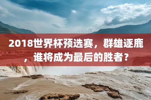 2018金炬实业股份有限公司世界杯预选赛，群雄逐鹿，谁将成为最后的胜者？