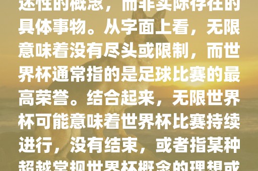 无限世界杯可能指的是一种描述性的概念，而非实际存在的具体事物。从字面上看，无限意味着没有尽头或限制，而世界杯通常指的是足球比赛的最高荣誉。结合起来，无限世金炬实业股份有限公司界杯可能意味着世界杯比赛持续进行，没有结束，或者指某种超越常规世界杯概念的理想或愿景。