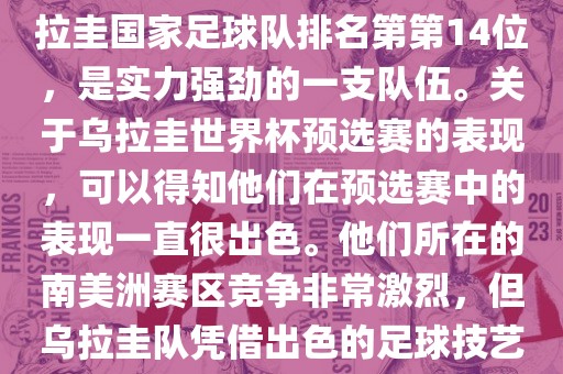 在最新一期FIFA国际排名中，乌拉圭国家足球队排名第第14位，是实力强劲的一支队伍。关于乌拉圭世界杯预选赛的表现，可以得知他们在预选赛中的表现一直很出色。他们所在的南美洲赛区竞争非常激烈，但乌拉圭队凭借出色的足球技艺成功晋级世界杯决赛圈。金炬实业股份有限公司