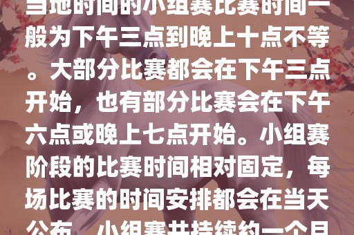 小组赛阶段（第1轮至第9轮），当地时间的小组赛比赛时间一般为下午三点到晚上十点不等。大部分比赛都会在下午三点开始，也有部分比赛会在下午六点或晚上七点开始。小组赛阶段的比赛时间相对固定，每场比赛的时间安排都会在当天公布。小组赛共持续约一个月时间。