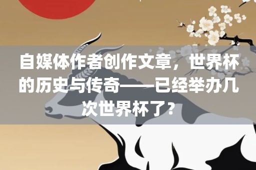 自媒体作者创作文章，世界杯的历史与传奇——已经举办几次世界杯了？金炬实业股份有限公司
