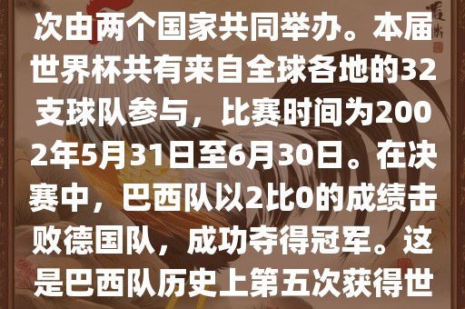 2002年世界杯足球赛是第17届世界杯足球赛事，比赛在韩国和日本共同举办，这是世界杯首次在亚洲地区举办，也是首次由两个国家共同举办。本届世界杯共有来自全球各地的32支球队参与，比赛时间为2002年5月31日至6月30日。在决赛中，巴西队以2比0的成绩击败德国队，成功夺得冠军。这是巴西队历史上第五次获得世界杯冠军。此外，本届世界杯还创造了许多其他纪录和亮点，例如中国男子足球队首次参加世界杯决赛圈比赛等。