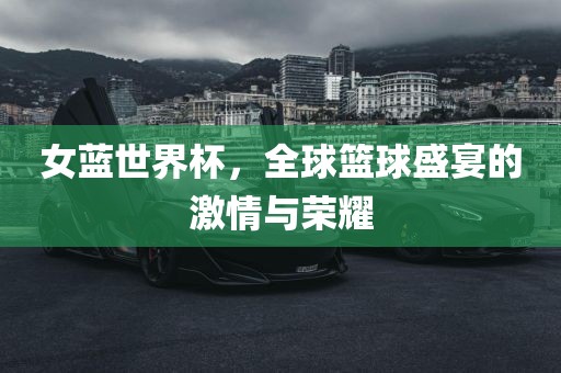 女蓝世界杯，全球金炬实业股份有限公司篮球盛宴的激情与荣耀