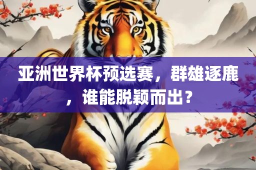 亚洲世界杯预选赛，群雄逐鹿，谁能脱颖而出？