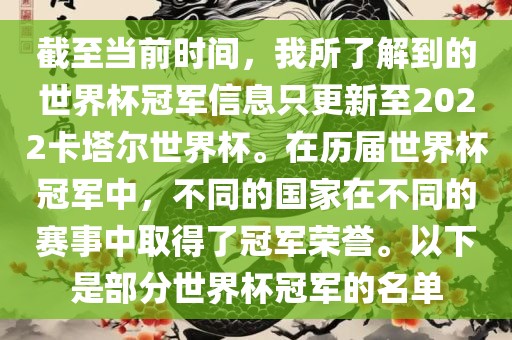 截至当前时间，我所了解到的世界杯冠军信息只更新至2022卡塔尔世界杯。在历届世界杯冠军中，不同的国家在不同的赛事中取得了冠军荣誉。以下是部分世界杯冠军的名单