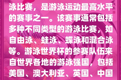 游泳世界杯是一项全球性的游泳比赛，是游泳运动最高水平的赛事之一。该赛事通常包括多种不同类型的游泳比赛，如自由泳、蛙泳、蝶泳和混合泳等。游泳世界杯的参赛队伍来自世界各地的游泳强国，包括美国、澳大利亚、英国、中国等。
