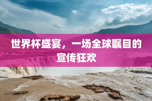 世界杯盛宴，一场全球瞩目的宣传狂欢金炬实业股份有限公司