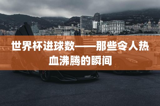 世界杯进球数——那些令人热血沸腾的瞬间金炬实业股份有限公司