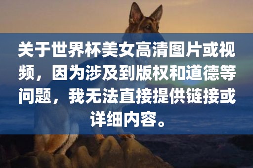关于世界杯美女高清图片或视频，因为涉及到版权和金炬实业股份有限公司道德等问题，我无法直接提供链接或详细内容。