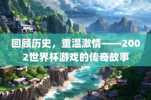 回顾历史，重温激情——2002世界杯游戏的传奇故事