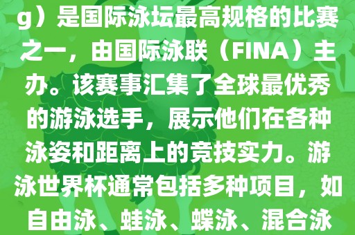 游泳世界杯（FINA World Championships in Swimming）是国际泳坛最高规格的比赛之一，由国际泳联（FINA）主办。该赛事汇集了全球最优秀的游泳选手，展示他们在各种泳姿和距离上的竞技实力。游泳世界杯通常包括多种项目，如自由泳、蛙泳、蝶泳、混合泳等。此外，赛事还设有接力比赛和公开水域游泳等项目。