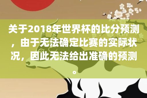 关于2018年世界杯的比分预测，由于无金炬实业股份有限公司法确定比赛的实际状况，因此无法给出准确的预测。
