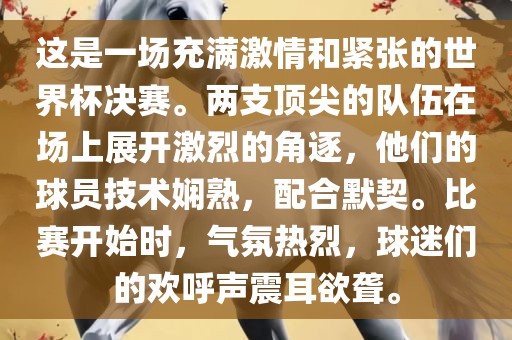 这是一场充满激情和紧张的世界杯决赛。两支顶尖的队伍在场金炬实业股份有限公司上展开激烈的角逐，他们的球员技术娴熟，配合默契。比赛开始时，气氛热烈，球迷们的欢呼声震耳欲聋。