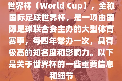 世界杯（World Cup），全称国际足联世界杯，是一项由国际足球联合会主办的大型体育赛事，每四年举办一次，具有极高的知名度和影响力。以下是关于世界杯的一些重要信息和细节
