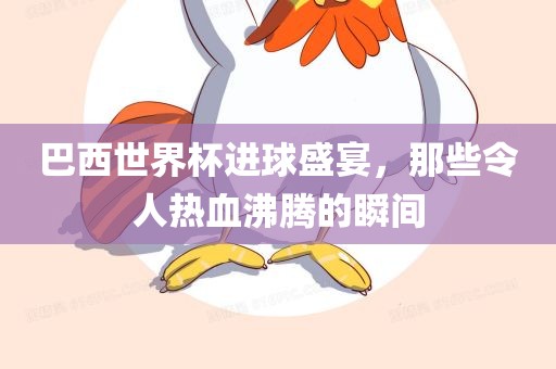 巴西世界杯进球盛宴，那些令人热血沸腾的瞬间