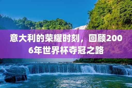 意大利的荣耀时刻，回顾2006年世界杯夺冠之路