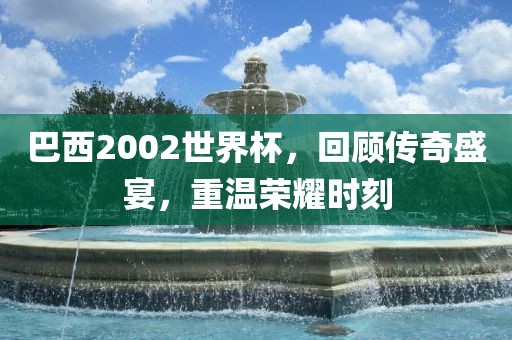 巴西2002世界杯，回顾传奇盛宴，重温荣耀时刻