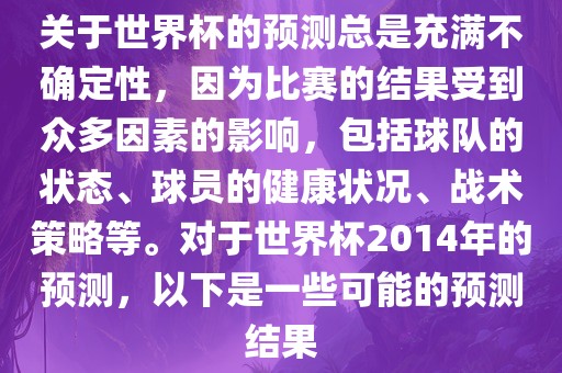 关于世界杯的预测总是充满不确定性，因为比赛的结果受到众多因素的影响，包括球队的状态、球员的健康状况、战术策略等。对于世界杯2014年的预测，以下是一些可能的预测结果