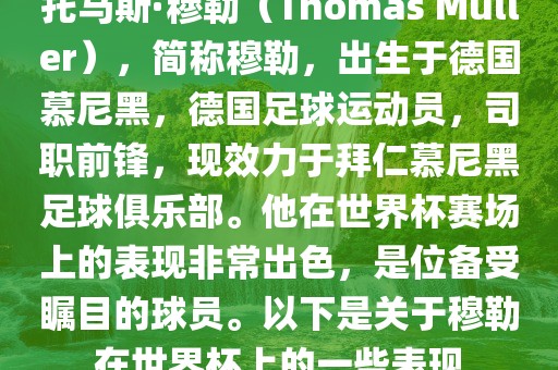 托马斯·穆勒（Thomas Müller），简称穆勒，出生于德国慕尼黑，德国足球运动员，司职前锋，现效力于拜仁慕尼黑足球俱乐部。他在世界杯赛场上的表现非常出色，是位备受瞩目的球员。以下是关于穆勒在世界杯上的一些表现