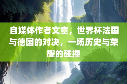 自媒体作者文章，世界杯法国与德国的对决，一场历史与荣耀的碰撞