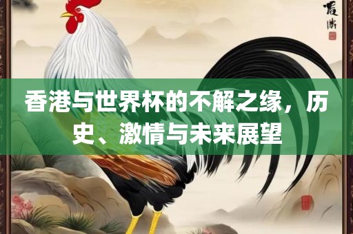 香港与世界杯的不解之缘，历史、激情与未来展望