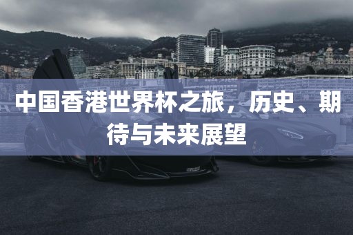 中国香港世界杯之旅，历史、期待与未来展望