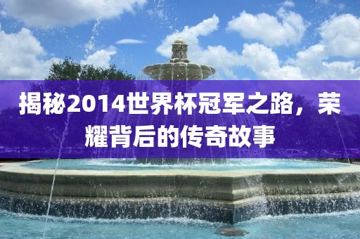 揭秘2014世界杯冠军之路，荣耀背后的传奇故事