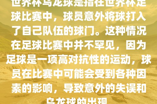 世界杯乌龙球是指在世界杯足球比赛中，球员意外将球打入了自己队伍的球门。这种情况在足球比赛中并不罕见，因为足球是一项高对抗性的运动，球员在比赛中可能会受到各种因素的影响，导致意外的失误和乌龙球的出现。