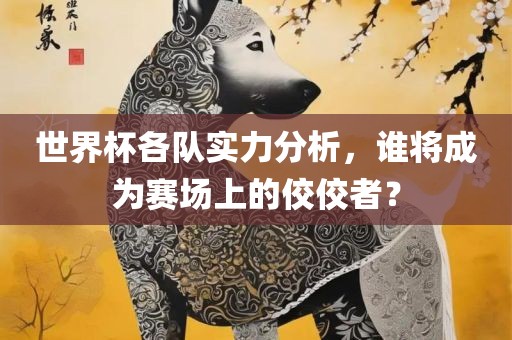 世界杯各队实力分析，谁将成为赛场上的佼佼者？金炬实业股份有限公司