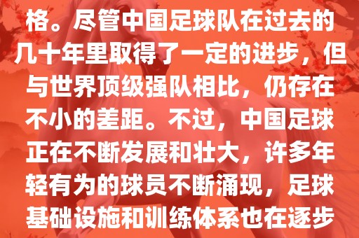 在迄今为止的世界杯足球比赛中，中国队并未获得过参赛资格。尽管中国足球队在过去的几十年里取得了一定的进步，但与世界顶级强队相比，仍存在不小的差距。不过，中国足球正在不断发展和壮大，许多年轻有为的球员不断涌现，足球基础设施和训练体系也在逐步完善。因此，未来中国队仍有可能进入世界杯。