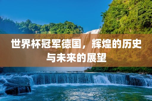 世界杯冠军德国，辉煌的历史与未来的展望