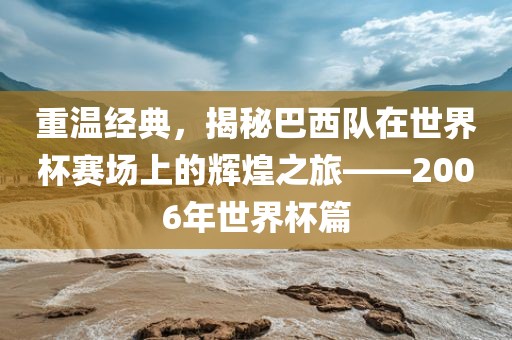 重温经典，揭秘巴西队在世界杯赛场上的辉煌之旅——2006年世界杯篇