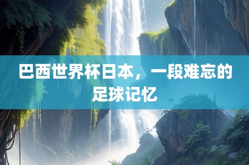 巴西世界杯日本，一段难忘的足球记忆