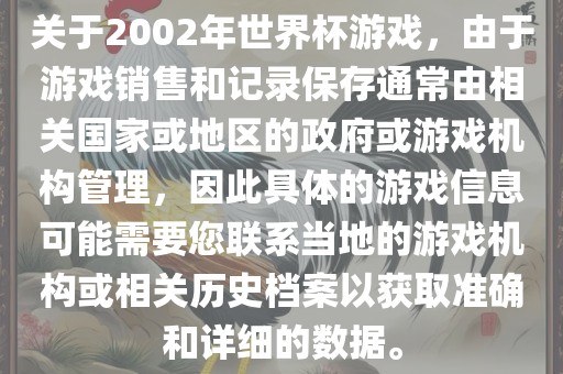 关于2002年世界杯游戏，由于游戏销售和记录保存通常由相关国家或地区的政府或游戏机构管理，因此具体的游戏信息可能需要您联系当地的游戏机构或相关历史档案以获取准确和详细的数据。