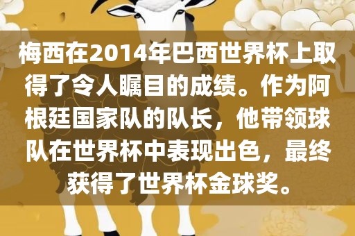 梅西在2014年巴西世界杯上取得了令人瞩目的成绩。作为阿根廷国家队的队长，他带领球队在世界杯中表现出色，最终获得了世界杯金球奖。