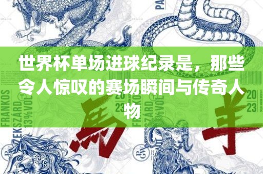世界杯单场进球纪录是，那些令人惊叹的赛场瞬间与传奇人物