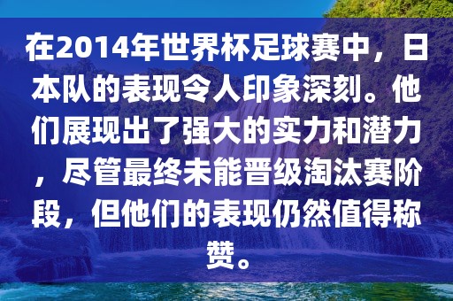 在2014年世界杯足球赛中，日本队的表现令人印象深刻。他们展现出了强大的实力和潜力，尽管最终未能晋级淘汰赛阶段，但他们的表现仍然值得称赞。